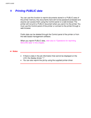 Page 94USER’S GUIDE
3-10
! Printing PUBLIC data
You can use this function to reprint documents stored in a PUBLIC area of
the printer memory. Any documents here will not be password protected and
anyone can access them using the Control panel or a web browser. The
printer will not print a PUBLIC document when you send it to the printer. You
must use the Control panel of the printer or connect to the printer through a
web browser.
Public data can be deleted through the Control panel of the printer or from
the...