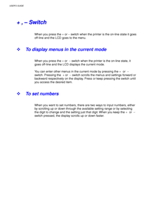 Page 98USER’S GUIDE
3-14
+ +
   
, ,
   
– –
   
S S
w w
i i
t t
c c
h h
When you press the + or – switch when the printer is the on-line state it goes
off-line and the LCD goes to the menu.
! To display menus in the current mode
When you press the + or  – switch when the printer is the on-line state, it
goes off-line and the LCD displays the current mode.
You can enter other menus in the current mode by pressing the + or  –
switch. Pressing the  + or  – switch scrolls the menus and settings forward or
backward...