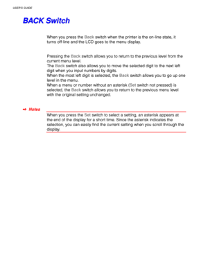 Page 100USER’S GUIDE
3-16
B B
A A
C C
K K
   
S S
w w
i i
t t
c c
h h
When you press the Back switch when the printer is the on-line state, it
turns off-line and the LCD goes to the menu display.
Pressing the Back switch allows you to return to the previous level from the
current menu level.
The Back switch also allows you to move the selected digit to the next left
digit when you input numbers by digits.
When the most left digit is selected, the Back switch allows you to go up one
level in the menu.
When a menu...