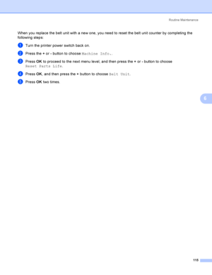 Page 124Rout i ne  Ma i nt e na nce
115
6
When you replace the belt unit with a new one, you need to reset the belt unit counter by completing the 
following steps:
aTurn the printer power switch back on.
bPress the + or - button to choose Machine Info..
cPress OK to proceed to the next menu level, and then press the + or - button to choose 
Reset Parts Life.
dPress OK, and then press the + button to choose Belt Unit.
ePress OK two times.
 