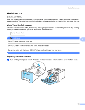 Page 125Rout i ne  Ma i nt e na nce
116
6
Waste toner box6
Order No. WT-100CL
After you have printed approximately 20,000 pages at 5% coverage for CMYK each, you must change the 
waste toner box. The actual number of printed pages will vary depending on the print jobs and paper you use.
Waste Toner Box Full message6
When the waste toner box is full, the following message appears on the LCD and the printer will stop printing. 
When you see this message, you must replace the waste toner box:
 
Waste Toner Full...