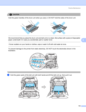 Page 127Rout i ne  Ma i nt e na nce
118
6
CAUTION 
Hold the green handles of the drum unit when you carry it. DO NOT hold the sides of the drum unit.
 
 
 
We recommend that you place the drum unit and belt unit on a clean, flat surface with a piece of disposable 
paper underneath it in case you accidentally spill or scatter toner.
  
 If toner scatters on your hands or clothes, wipe or wash it off with cold water at once.
  
To prevent damage to the printer from static electricity, DO NOT touch the electrodes...