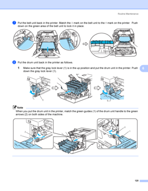 Page 129Rout i ne  Ma i nt e na nce
120
6
gPut the belt unit back in the printer. Match the h mark on the belt unit to the g mark on the printer.  Push 
down on the green area of the belt unit to lock it in place.
 
hPut the drum unit back in the printer as follows.
1Make sure that the gray lock lever (1) is in the up position and put the drum unit in the printer. Push 
down the gray lock lever (1).
 
Note
When you put the drum unit in the printer, match the green guides (1) of the drum unit handle to the green...