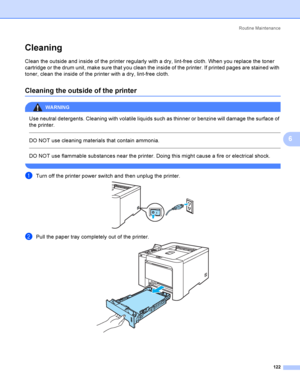 Page 131Rout i ne  Ma i nt e na nce
122
6
Cleaning6
Clean the outside and inside of the printer regularly with a dry, lint-free cloth. When you replace the toner 
cartridge or the drum unit, make sure that you clean the inside of the printer. If printed pages are stained with 
toner, clean the inside of the printer with a dry, lint-free cloth.
Cleaning the outside of the printer6
WARNING 
Use neutral detergents. Cleaning with volatile liquids such as thinner or benzine will damage the surface of 
the printer....