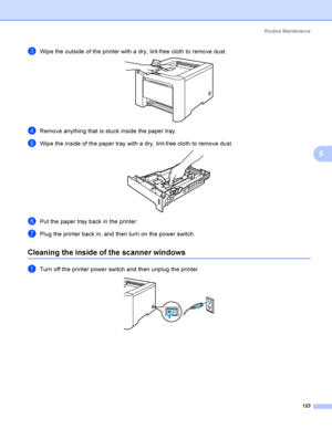 Page 132Rout i ne  Ma i nt e na nce
123
6
cWipe the outside of the printer with a dry, lint-free cloth to remove dust. 
dRemove anything that is stuck inside the paper tray.
eWipe the inside of the paper tray with a dry, lint-free cloth to remove dust. 
fPut the paper tray back in the printer.
gPlug the printer back in, and then turn on the power switch.
Cleaning the inside of the scanner windows6
aTurn off the printer power switch and then unplug the printer. 
 