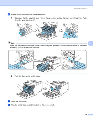 Page 135Rout i ne  Ma i nt e na nce
126
6
fPut the drum unit back in the printer as follows.
1Make sure that the gray lock lever (1) is in the up position and put the drum unit in the printer. Push 
down the gray lock lever (1).
 
Note
When you put the drum unit in the printer, match the green guides (1) of the drum unit handle to the green 
arrows (2) on both sides of the machine.
 
 
2Push the drum unit in until it stops. 
gClose the front cover.
hPlug the printer back in, and then turn on the power switch....