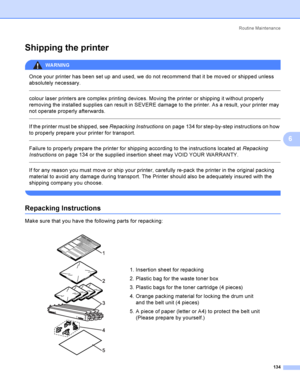 Page 143Rout i ne  Ma i nt e na nce
134
6
Shipping the printer6
WARNING 
Once your printer has been set up and used, we do not recommend that it be moved or shipped unless 
absolutely necessary.
  
colour laser printers are complex printing devices. Moving the printer or shipping it without properly 
removing the installed supplies can result in SEVERE damage to the printer. As a result, your printer may 
not operate properly afterwards.
  
If the printer must be shipped, see Repacking Instructionson page 134...