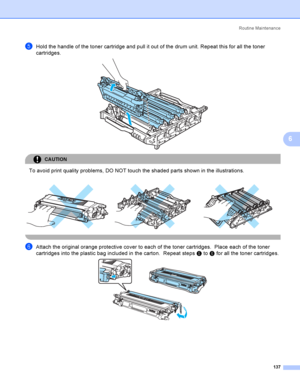 Page 146Rout i ne  Ma i nt e na nce
137
6
eHold the handle of the toner cartridge and pull it out of the drum unit. Repeat this for all the toner 
cartridges.
 
CAUTION 
To avoid print quality problems, DO NOT touch the shaded parts shown in the illustrations.
 
fAttach the original orange protective cover to each of the toner cartridges.  Place each of the toner 
cartridges into the plastic bag included in the carton.  Repeat steps e to f for all the toner cartridges. 
     
 