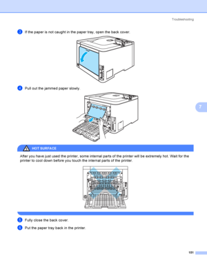 Page 160Troubleshooting
151
7
cIf the paper is not caught in the paper tray, open the back cover. 
dPull out the jammed paper slowly. 
HOT SURFA CE 
After you have just used the printer, some internal parts of the printer will be extremely hot. Wait for the 
printer to cool down before you touch the internal parts of the printer.
 
 
eFully close the back cover.
fPut the paper tray back in the printer.
 