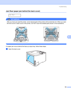 Page 161Troubleshooting
152
7
Jam Rear (paper jam behind the back cover)7
 
Jam Rear
HOT SURFA CE 
After you have just used the printer, some internal parts of the printer will be extremely hot. When you open 
the front cover or back cover of the printer, DO NOT touch the shaded parts shown in the illustrations.
 
If a paper jam occurs behind the face-up output tray, follow these steps:
aOpen the back cover.    
 