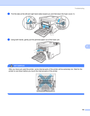 Page 162Troubleshooting
153
7
b Pull the tabs at the left and right hand sides toward you and fold down the fuser cover (1). 
cUsing both hands, gently pull the jammed paper out of the fuser unit. 
HOT SURFA CE 
After you have just used the printer, some internal parts of the printer will be extremely hot. Wait for the 
printer to cool down before you touch the internal parts of the printer.
 
 
1
 