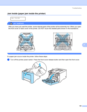 Page 164Troubleshooting
155
7
Jam Inside (paper jam inside the printer)7
 
Jam Inside
HOT SURFA CE 
After you have just used the printer, some internal parts of the printer will be extremely hot. When you open 
the front cover or back cover of the printer, DO NOT touch the shaded parts shown in the illustrations.
 
If a paper jam occurs inside the printer, follow these steps:
aTurn off the printer power switch. Press the front cover release button and then open the front cover.    
 