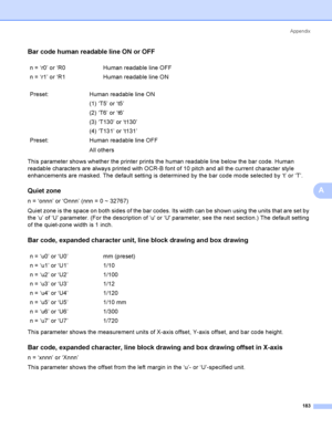 Page 192Appendix
183
A
Bar code human readable line ON or OFFA
This parameter shows whether the printer prints the human readable line below the bar code. Human 
readable characters are always printed with OCR-B font of 10 pitch and all the current character style 
enhancements are masked. The default setting is determined by the bar code mode selected by ‘t’ or ‘T’.
Quiet zoneA
n = ‘onnn’ or ‘Onnn’ (nnn = 0 ~ 32767)
Quiet zone is the space on both sides of the bar codes. Its width can be shown using the units...