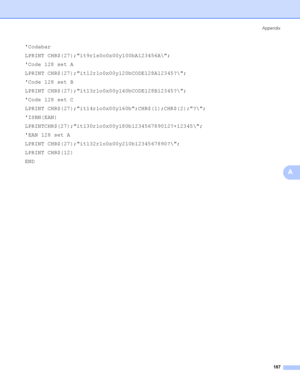 Page 196Appendix
187
A
Codabar
LPRINT CHR$(27);it9r1s0o0x00y100bA123456A\;
Code 128 set A
LPRINT CHR$(27);it12r1o0x00y120bCODE128A12345?\;
Code 128 set B
LPRINT CHR$(27);it13r1o0x00y140bCODE128B12345?\;
Code 128 set C
LPRINT CHR$(27);it14r1o0x00y160b;CHR$(1);CHR$(2);?\;
ISBN(EAN)
LPRINTCHR$(27);it130r1o0x00y180b123456789012?+12345\;
EAN 128 set A
LPRINT CHR$(27);it132r1o0x00y210b1234567890?\;
LPRINT CHR$(12)
END
 