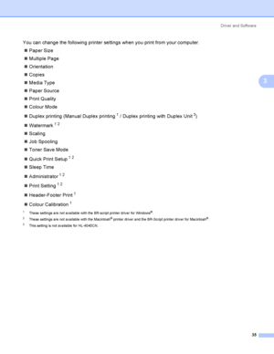 Page 44Driver and Software
35
3
You can change the following printer settings when you print from your computer.
Paper Size
Multiple Page
Orientation
Copies
Media Type
Paper Source
Print Quality
Colour Mode
Duplex printing (Manual Duplex printing
1 / Duplex printing with Duplex Unit3)
Watermark
12
Scaling
Job Spooling
Toner Save Mode
Quick Print Setup
12
Sleep Time
Administrator
12
Print Setting12
Header-Footer Print1
Colour Calibration1
1These settings are not available with the BR-script...