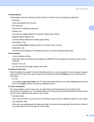 Page 52Driver and Software
43
3
Administrator
Administrators have the authority to limit access to functions such as scaling and watermark.
 Password
Enter the password into this box.
 Set Password
Click here to change the password.
 Copies Lock
Lock the copy pages selection to prevent multiple copy printing.
 Multiple Page & Scaling Lock
Lock the scaling setting and multiple page setting.
 Colour/Mono Lock
Lock the Colour/Mono settings as Mono to prevent colour printing.
 Watermark Lock
Lock the current...