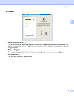 Page 54Driver and Software
45
3
Support tab3
 
Brother Solutions Center (1)
The Brother Solutions Center (http://solutions.brother.com
) is a web site offering information about your 
Brother product including FAQs (Frequently Asked Questions), User’s Guides, driver updates and tips for 
using your printer.
Printer Settings (2)
This will print the pages that show how the internal settings of the printer have been configured.
Check Setting... (3)
You can check the current driver settings.
1
2
3
 