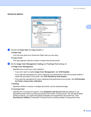 Page 59Driver and Software
50
3
Advanced options3
 
aChoose the Paper Size and Copy Count (1).
Paper Size
From the drop-down box choose the Paper Size you are using. 
Copy Count
The copy selection sets the number of copies that will be printed. 
bSet the Image Color Management, Scaling and TrueType Font settings (2).
Image Color Management
Specifies how to print your colour graphics.
 If you don’t want to enable Image Color Management, click ICM Disabled.
 If you want the calculations for colour matching...