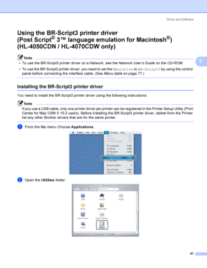 Page 70Driver and Software
61
3
Using the BR-Script3 printer driver
(Post Script
® 3™ language emulation for Macintosh®) 
(HL-4050CDN / HL-4070CDW only)
3
Note
 To use the BR-Script3 printer driver on a Network, see the Network User’s Guide on the CD-ROM. 
 To use the BR-Script3 printer driver, you need to set the Emulation to BR-Script3 by using the control 
panel before connecting the interface cable. (See Menu tableon page 77.)
 
Installing the BR-Script3 printer driver 3
You need to install the BR-Script3...