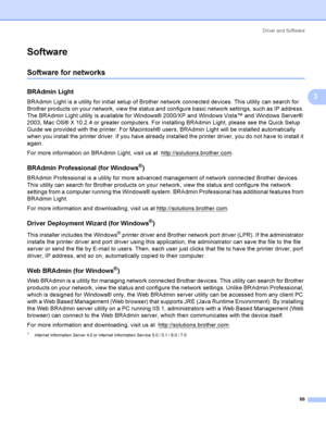 Page 75Driver and Software
66
3
Software3
Software for networks 3
BRAdmin Light3
BRAdmin Light is a utility for initial setup of Brother network connected devices. This utility can search for 
Brother products on your network, view the status and configure basic network settings, such as IP address. 
The BRAdmin Light utility is available for Windows® 2000/XP and Windows Vista™ and Windows Server® 
2003, Mac OS® X 10.2.4 or greater computers. For installing BRAdmin Light, please see the Quick Setup 
Guide we...