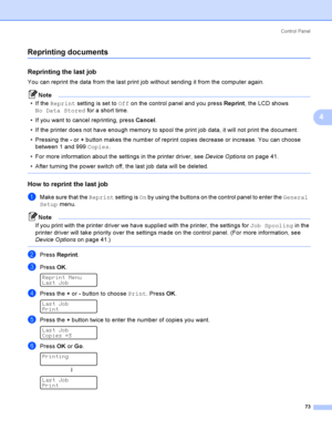 Page 82Control  Panel
73
4
Reprinting documents4
Reprinting the last job4
You can reprint the data from the last print job without sending it from the computer again.
Note
If the Reprint setting is set to Off on the control panel and you press Reprint, the LCD shows 
No Data Stored for a short time.
 If you want to cancel reprinting, press Cancel.
 If the printer does not have enough memory to spool the print job data, it will not print the document.
 Pressing the - or + button makes the number of reprint...