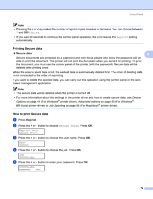 Page 83Control  Panel
74
4
Note
 Pressing the + or - key makes the number of reprint copies increase or decrease. You can choose between 
1 and 999 Copies.
 If you wait 30 seconds to continue the control panel operation, the LCD leaves the Reprint setting 
automatically.
 
Printing Secure data4
Secure data
Secure documents are protected by a password and only those people who know the password will be 
able to print the document. The printer will not print the document when you send it for printing. To print...
