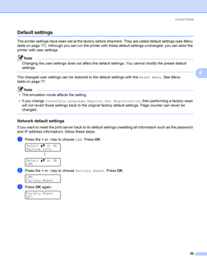 Page 97Control  Panel
88
4
Default settings4
The printer settings have been set at the factory before shipment. They are called default settings (see Menu 
tableon page 77). Although you can run the printer with these default settings unchanged, you can tailor the 
printer with user settings.
Note
Changing the user settings does not affect the default settings. You cannot modify the preset default 
settings.
 
The changed user settings can be restored to the default settings with the Reset Menu. See Menu...