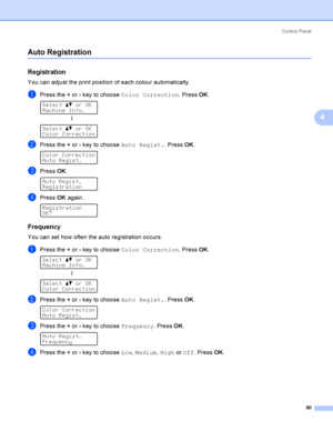 Page 99Control  Panel
90
4
Auto Registration4
Registration4
You can adjust the print position of each colour automatically.
aPress the + or - key to choose Color Correction. Press OK. 
Select ab or OK
Machine Info.
h
 
Select ab or OK
Color Correction
bPress the + or - key to choose Auto Regist.. Press OK. 
Color Correction
Auto Regist.
cPress OK. 
Auto Regist.
Registration
dPress OK again. 
Registration
OK?
Frequency4
You can set how often the auto registration occurs.
aPress the + or - key to choose Color...
