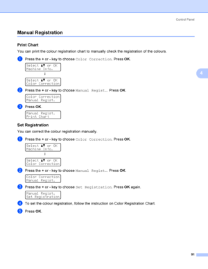 Page 100Control  Panel
91
4
Manual Registration4
Print Chart4
You can print the colour registration chart to manually check the registration of the colours.
aPress the + or - key to choose Color Correction. Press OK. 
Select ab or OK
Machine Info.
h
 
Select ab or OK
Color Correction
bPress the + or - key to choose Manual Regist.. Press OK. 
Color Correction
Manual Regist.
cPress OK. 
Manual Regist.
Print Chart
Set Registration4
You can correct the colour registration manually.
aPress the + or - key to choose...