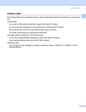 Page 11About this Printer
2
1
Interface cable1
The interface cable is not a standard accessory. Buy the appropriate cable for the interface you are going to 
use.
USB cable
Do not use a USB interface cable that is longer than 6 feet (2.0 meters).
Do not connect the USB cable to a non-powered hub or a Macintosh
® keyboard.
Make sure that you connect it to the USB connector of your computer.
Third party USB ports are not supported for Macintosh
®.
Parallel cable (HL-4050CDN / HL-4070CDW only)
Do not use a...