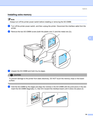 Page 103Options
94
5
Installing extra memory5
Note
Always turn off the printer power switch before installing or removing the SO-DIMM.
 
aTurn off the printer power switch, and then unplug the printer. Disconnect the interface cable from the 
printer.
bRemove the two SO-DIMM covers (both the plastic one (1) and the metal one (2)). 
cUnpack the SO-DIMM and hold it by its edges.
CAUTION 
To prevent damage to the printer from static electricity, DO NOT touch the memory chips or the board 
surface.
 
dHold the...