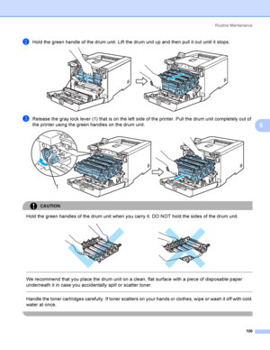 Page 115Rout i ne  Ma i nt e na nce
106
6
bHold the green handle of the drum unit. Lift the drum unit up and then pull it out until it stops. 
cRelease the gray lock lever (1) that is on the left side of the printer. Pull the drum unit completely out of 
the printer using the green handles on the drum unit.
 
CAUTION 
Hold the green handles of the drum unit when you carry it. DO NOT hold the sides of the drum unit.
 
 
 
We recommend that you place the drum unit on a clean, flat surface with a piece of...