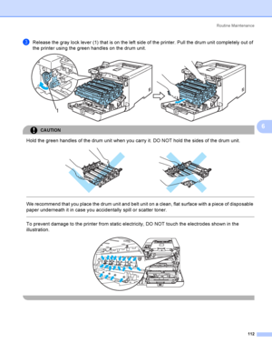 Page 121Rout i ne  Ma i nt e na nce
112
6
cRelease the gray lock lever (1) that is on the left side of the printer. Pull the drum unit completely out of 
the printer using the green handles on the drum unit.
 
CAUTION 
Hold the green handles of the drum unit when you carry it. DO NOT hold the sides of the drum unit.
 
 
 
We recommend that you place the drum unit and belt unit on a clean, flat surface with a piece of disposable 
paper underneath it in case you accidentally spill or scatter toner.
  
To prevent...
