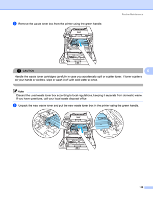 Page 128Rout i ne  Ma i nt e na nce
119
6
eRemove the waste toner box from the printer using the green handle. 
CAUTION 
Handle the waste toner cartridges carefully in case you accidentally spill or scatter toner. If toner scatters 
on your hands or clothes, wipe or wash it off with cold water at once.
 
Note
Discard the used waste toner box according to local regulations, keeping it separate from domestic waste. 
If you have questions, call your local waste disposal office.
 
fUnpack the new waste toner and put...