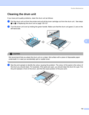 Page 141Rout i ne  Ma i nt e na nce
132
6
Cleaning the drum unit6
If you have print quality problems, clean the drum unit as follows:
aPull the drum unit out from the printer and pull all the toner cartridge out from the drum unit.  See steps 
a to d in Replacing the drum uniton page 105-107.
bTurn the drum unit over by holding the green handle. Make sure that the drum unit gears (1) are on the 
left hand side.
 
CAUTION 
We recommend that you place the drum unit on a clean, flat surface with a piece of...