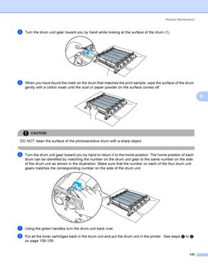 Page 142Rout i ne  Ma i nt e na nce
133
6
dTurn the drum unit gear toward you by hand while looking at the surface of the drum (1). 
eWhen you have found the mark on the drum that matches the print sample, wipe the surface of the drum 
gently with a cotton swab until the dust or paper powder on the surface comes off.
 
CAUTION 
DO NOT clean the surface of the photosensitive drum with a sharp object.
 
fTurn the drum unit gear toward you by hand to return it to the home position. The home position of each 
drum...