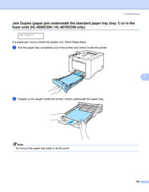 Page 159Troubleshooting
150
7 Jam Duplex (paper jam underneath the standard paper tray  (tray 1) or in the 
fuser unit) (HL-4050CDN / HL-4070CDW only )7
 
Jam Duplex
If a paper jam occurs inside the duplex unit, follow these steps:
aPull the paper tray completely out of the printer and check inside the printer. 
bIf paper is not caught inside the printer, check underneath the paper tray. 
Note
Do not put the paper tray back in at this point.
 
 