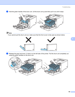 Page 165Troubleshooting
156
7
bHold the green handle of the drum unit. Lift the drum unit up and then pull it out until it stops. 
Note
If you cannot pull the drum unit out, make sure that the front cover is fully open as shown below.
 
 
cRelease the gray lock lever (1) that is on the left side of the printer. Pull the drum unit completely out 
using the green handles on the drum unit. 
 
1
 