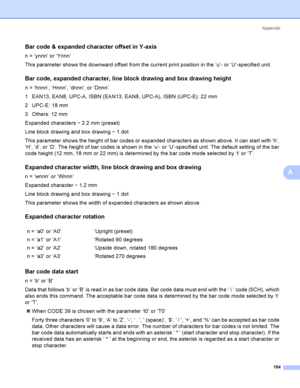 Page 193Appendix
184
A
Bar code & expanded character offset in Y-axisA
n = ‘ynnn’ or ‘Ynnn’
This parameter shows the downward offset from the current print position in the ‘u’- or ‘U’-specified unit.
Bar code, expanded character, line block drawing and box drawing heightA
n = ‘hnnn’, ‘Hnnn’, ‘dnnn’, or ‘Dnnn’
1 EAN13, EAN8, UPC-A, ISBN (EAN13, EAN8, UPC-A), ISBN (UPC-E): 22 mm
2 UPC-E: 18 mm
3 Others: 12 mm
Expanded characters i 2.2 mm (preset)
Line block drawing and box drawing i 1 dot
This parameter shows the...