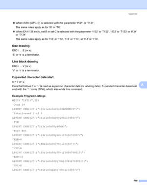 Page 195Appendix
186
A
When ISBN (UPC-E) is selected with the parameter ‘t131’ or ‘T131’:
The same rules apply as for ‘t6’ or ‘T6’.
When EAN 128 set A, set B or set C is selected with the parameter ‘t132’ or ‘T132’, ‘t133’ or ‘T133’ or ‘t134’ 
or ‘T134’
The same rules apply as for ‘t12’ or ‘T12’, ‘t13’ or ‘T13’, or ‘t14’ or ‘T14’.
Box drawingA
ESC i ... E (or e)
‘E’ or ‘e’ is a terminator.
Line block drawingA
ESC i ... V (or v)
‘V’ or ‘v’ is a terminator.
Expanded character data startA
n = ‘l’ or ‘L’
Data that...