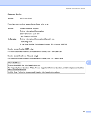 Page 203Appendix  (for USA and Canada)
194
C
Customer ServiceC
If you have comments or suggestions, please write us at:
Service center locator (USA only)
C
For the location of a Brother authorized service center, call 1-800-284-4357.
Service center locations (Canada only)
C
For the location of a Brother authorized service center, call 1-877-BROTHERIn USA:1-877-284-3238
In USA:Printer Customer Support
Brother International Corporation
26250 Enterprise Ct. # 250
Lake Forest, CA 92630
In Canada:Brother...