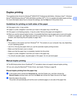 Page 30Printing Methods
21
2
Duplex printing2
The supplied printer drivers for Windows® 2000/XP/XP Professional x64 Edition, Windows Vista™, Windows 
Server
® 2003/Windows Server® 2003 x64 Edition and Mac OS® X 10.2.4 or greater all enable duplex printing. 
For more information about how to choose the settings, see the Help text in the printer driver.
Guidelines for printing on both sides of the paper2
If the paper is thin, it may wrinkle.
If paper is curled, straighten it and then put it back in the paper...