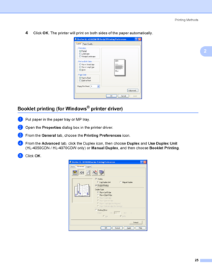 Page 34Printing Methods
25
2
4Click OK. The printer will print on both sides of the paper automatically. 
Booklet printing (for Windows® printer driver)2
aPut paper in the paper tray or MP tray.
bOpen the Properties dialog box in the printer driver.
cFrom the General tab, choose the Printing Preferences icon.
dFrom the Advanced tab, click the Duplex icon, then choose Duplex and Use Duplex Unit 
(HL-4050CDN / HL-4070CDW only) or Manual Duplex, and then choose Booklet Printing.
eClick OK. 
 