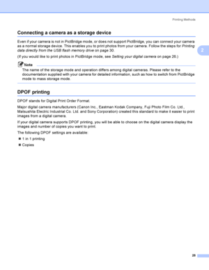 Page 37Printing Methods
28
2
Connecting a camera as a storage device2
Even if your camera is not in PictBridge mode, or does not support PictBridge, you can connect your camera 
as a normal storage device. This enables you to print photos from your camera. Follow the steps for Printing 
data directly from the USB flash memory driveon page 30.
(If you would like to print photos in PictBridge mode, see Setting your digital cameraon page 26.)
Note
The name of the storage mode and operation differs among digital...