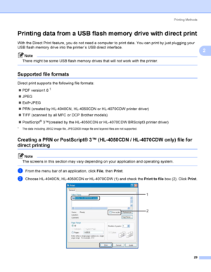 Page 38Printing Methods
29
2
Printing data from a USB flash memory  drive with direct print2
With the Direct Print feature, you do not need a computer to print data. You can print by just plugging your 
USB flash memory drive into the printer´s USB direct interface.
Note
There might be some USB flash memory drives that will not work with the printer.
 
Supported file formats2
Direct print supports the following file formats:
PDF version1.6
1
JPEG
Exif+JPEG
PRN (created by HL-4040CN, HL-4050CDN or HL-4070CDW...