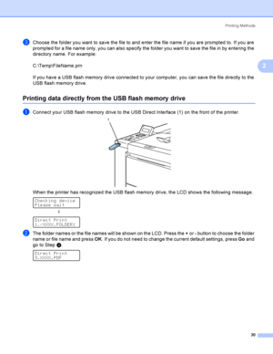 Page 39Printing Methods
30
2
cChoose the folder you want to save the file to and enter the file name if you are prompted to. If you are 
prompted for a file name only, you can also specify the folder you want to save the file in by entering the 
directory name. For example:
C:\Temp\FileName.prn
If you have a USB flash memory drive connected to your computer, you can save the file directly to the 
USB flash memory drive.
Printing data directly from the USB flash memory drive2
aConnect your USB flash memory drive...