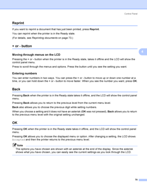 Page 79Control  Panel
70
4
Reprint4
If you want to reprint a document that has just been printed, press Reprint.
You can reprint when the printer is in the Ready state.
(For details, see Reprinting documentson page 73.)
+ or - button4
Moving through menus on the LCD4
Pressing the + or - button when the printer is in the Ready state, takes it offline and the LCD will show the 
control panel menu.
Press to scroll through the menus and options. Press the button until you see the setting you want.
Entering...