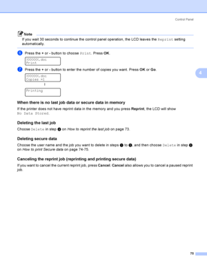 Page 84Control  Panel
75
4
Note
If you wait 30 seconds to continue the control panel operation, the LCD leaves the Reprint setting 
automatically.
 
fPress the + or - button to choose Print. Press OK. 
XXXXXX.doc
Print
gPress the + or - button to enter the number of copies you want. Press OK or Go. 
XXXXXX.doc
Copies =1
h
 
Printing
When there is no last job data or secure data in memory4
If the printer does not have reprint data in the memory and you press Reprint, the LCD will show 
No Data Stored.
Deleting...