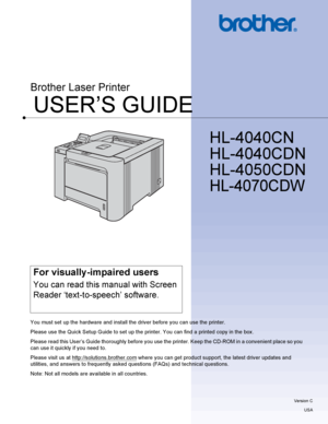 Page 1USER’S GUIDE
Brother Laser Printer
HL-4040CN 
HL-4040CDN
HL-4050CDN 
HL-4070CDW 
 
For visually-impaired users
You can read this manual with Screen 
Reader ‘text-to-speech’ software.
You must set up the hardware and install the driver before you can use the printer.
Please use the Quick Setup Guide to set up the printer. You can find a printed copy in the box .
Please read this User’s Guide thoroughly before you use the printer. Keep the CD-ROM in a convenient place so you 
can use it quickly if you need...