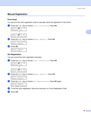 Page 101Control  Panel
92
4
Manual Registration4
Print Chart4
You can print the color registration chart to manually check the registration of the colors.
aPress the + or - key to choose Color Correction. Press OK. 
Select ab or OK
Machine Info.
h
 
Select ab or OK
Color Correction
bPress the + or - key to choose Manual Regist.. Press OK. 
Color Correction
Manual Regist.
cPress OK. 
Manual Regist.
Print Chart
Set Registration4
You can correct the color registration manually.
aPress the + or - key to choose Color...